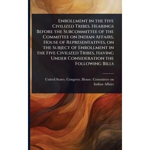 Enrollment in the Five Civilized Tribes. Hearings Before the Subcommittee of the Committee on Indian Affairs, House of Representatives, on the Subject ... Under Consideration the Following Bills Enrollment in the Five Civilized Tribes. Hearings Before the Subcommittee of the Committee on Indian Affairs, House of Representatives, on the Subject ... Under Consideration the Following Bills