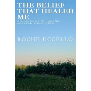 Uccello, Roche The Belief That Healed Me: A Survivor's Story of the Healing Mind and the Medicine We Carry Within Uccello, Roche The Belief That Healed Me: A Survivor's Story of the Healing Mind and the Medicine We Carry Within