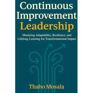 Mosala, Thabo Continuous Improvement Leadership: Mastering Adaptability, Resilience, and Lifelong Learning for Transformational Impact Mosala, Thabo Continuous Improvement Leadership: Mastering Adaptability, Resilience, and Lifelong Learning for Transformational Impact