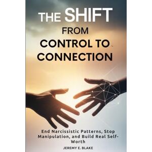Blake, Jeremy E. The Shift from Control to Connection: End Narcissistic Patterns, Stop Manipulation, and Build Real Self-Worth Blake, Jeremy E. The Shift from Control to Connection: End Narcissistic Patterns, Stop Manipulation, and Build Real Self-Worth