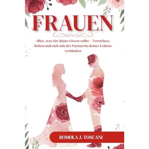 J. Toscani, Romola Frauen: Alles, was ein Mann wissen sollte – Verstehen, lieben und sich mit der Partnerin deines Lebens verbinden J. Toscani, Romola Frauen: Alles, was ein Mann wissen sollte – Verstehen, lieben und sich mit der Partnerin deines Lebens verbinden