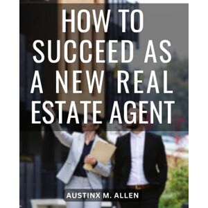 Allen, Austinx M. How To Succeed As A New Real Estate Agent: A Training Guide for Success in Your First Year & Beyond A Handbook for Aspiring Real Estate Agents to Thrive in the Competitive Market Allen, Austinx M. How To Succeed As A New Real Estate Agent: A Training Guide for Success in Your First Year & Beyond A Handbook for Aspiring Real Estate Agents to Thrive in the Competitive Market