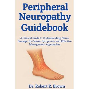R. Brown, Dr. Robert Peripheral Neuropathy Guidebook: A Clinical Guide to Understanding Nerve Damage, Its Causes, Symptoms, and Effective Management Approaches R. Brown, Dr. Robert Peripheral Neuropathy Guidebook: A Clinical Guide to Understanding Nerve Damage, Its Causes, Symptoms, and Effective Management Approaches
