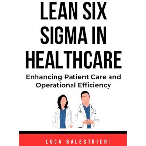 Balestrieri, Luca Carlo LEAN SIX SIGMA IN HEALTHCARE: Enhancing Patient Care and Operational Efficiency Balestrieri, Luca Carlo LEAN SIX SIGMA IN HEALTHCARE: Enhancing Patient Care and Operational Efficiency
