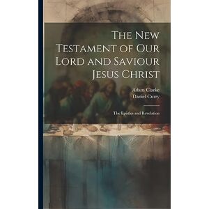 Clarke, Adam The New Testament of Our Lord and Saviour Jesus Christ: The Epistles and Revelation Clarke, Adam The New Testament of Our Lord and Saviour Jesus Christ: The Epistles and Revelation
