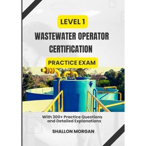 Morgan, Shallon Level 1 Wastewater Operator Certification practice Exam: With 300+ Practice Questions and Detailed Explanations Morgan, Shallon Level 1 Wastewater Operator Certification practice Exam: With 300+ Practice Questions and Detailed Explanations