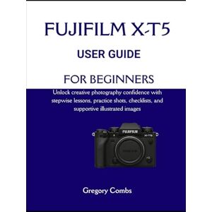 Combs, Gregory FUJIFILM X-T5 USER GUIDE FOR BEGINNERS: Unlock creative photography confidence with stepwise lessons, practice shots, checklists, and supportive illustrated images Combs, Gregory FUJIFILM X-T5 USER GUIDE FOR BEGINNERS: Unlock creative photography confidence with stepwise lessons, practice shots, checklists, and supportive illustrated images