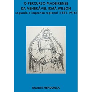 Mendonca, Duarte Miguel Barcelos O percurso madeirense da Veneravel Irma Wilson segundo a imprensa regional: (1881 1916) Mendonca, Duarte Miguel Barcelos O percurso madeirense da Veneravel Irma Wilson segundo a imprensa regional: (1881 1916)