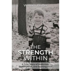 Peiffer, William The Strength Within: A True Story of Addiction, Redemption, and Starting Over Peiffer, William The Strength Within: A True Story of Addiction, Redemption, and Starting Over