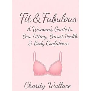 Wallace, Charity Fit & Fabulous: A Woman’s Guide to Bra Fitting, Breast Health & Body Confidence: Embrace Your Curves with the Perfect Lingerie Fit and Self-Love Wallace, Charity Fit & Fabulous: A Woman’s Guide to Bra Fitting, Breast Health & Body Confidence: Embrace Your Curves with the Perfect Lingerie Fit and Self-Love