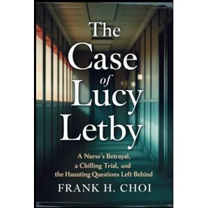 Choi, Frank H. The case of Lucy Letby: A Nurse’s Betrayal, a Chilling Trial, and the Haunting Questions Left Behind Choi, Frank H. The case of Lucy Letby: A Nurse’s Betrayal, a Chilling Trial, and the Haunting Questions Left Behind