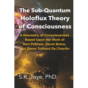 Joye, Dr. S.R. The Sub-Quantum Holoflux Theory of Consciousness: A Geometry of Consciousness Based Upon the Work of Karl Pribram, David Bohm, and Pierre Teilhard De Chardin Joye, Dr. S.R. The Sub-Quantum Holoflux Theory of Consciousness: A Geometry of Consciousness Based Upon the Work of Karl Pribram, David Bohm, and Pierre Teilhard De Chardin