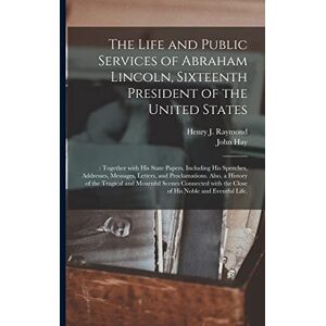 Hay, John 1838-1905 The Life and Public Services of Abraham Lincoln, Sixteenth President of the United States;: Together With His State Papers, Including His Speeches, ... of the Tragical and Mournful Scenes... Hay, John 1838-1905 The Life and Public Services of Abraham Lincoln, Sixteenth President of the United States;: Together With His State Papers, Including His Speeches, ... of the Tragical and Mournful Scenes...