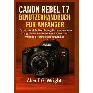 T.G. Wright, Alex CANON REBEL T7 BENUTZERHANDBUCH FÜR ANFÄNGER: Schritt-für-Schritt-Anleitung für professionelles Fotografieren: Einstellungen verstehen und mühelos brillante Fotos aufnehmen T.G. Wright, Alex CANON REBEL T7 BENUTZERHANDBUCH FÜR ANFÄNGER: Schritt-für-Schritt-Anleitung für professionelles Fotografieren: Einstellungen verstehen und mühelos brillante Fotos aufnehmen