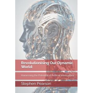 Pearson, Stephen Revolutionising Our Dynamic World: Harnessing the Potential of Artificial Intelligence Pearson, Stephen Revolutionising Our Dynamic World: Harnessing the Potential of Artificial Intelligence
