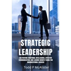 McAlister, Todd P Strategic Leadership: Cultivating Emotional Intelligence, Effective Communication, and Leading Remote Teams for Organizational Success McAlister, Todd P Strategic Leadership: Cultivating Emotional Intelligence, Effective Communication, and Leading Remote Teams for Organizational Success