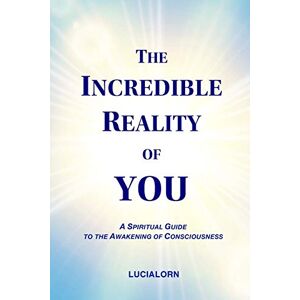 LUCIALORN The Incredible Reality of YOU: A Spiritual Guide to the Awakening of Consciousness LUCIALORN The Incredible Reality of YOU: A Spiritual Guide to the Awakening of Consciousness
