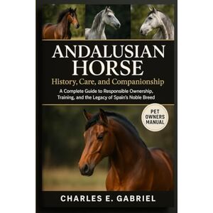 E. GABRIEL, CHARLES ANDALUSIAN HORSE: History, Care, and Companionship: A Complete Guide to Responsible Ownership, Training, and the Legacy of Spain’s Noble Breed E. GABRIEL, CHARLES ANDALUSIAN HORSE: History, Care, and Companionship: A Complete Guide to Responsible Ownership, Training, and the Legacy of Spain’s Noble Breed