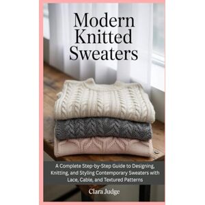 Judge, Clara Modern Knitted Sweaters: A Complete Step-by-Step Guide to Designing, Knitting, and Styling Contemporary Sweaters with Lace, Cable, and Textured Patterns Judge, Clara Modern Knitted Sweaters: A Complete Step-by-Step Guide to Designing, Knitting, and Styling Contemporary Sweaters with Lace, Cable, and Textured Patterns