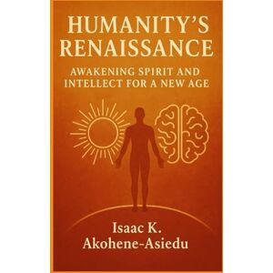 Akohene-Asiedu, Isaac K. HUMANITY’S RENAISSANCE: Awakening Spirit and Intellect for a New Age Akohene-Asiedu, Isaac K. HUMANITY’S RENAISSANCE: Awakening Spirit and Intellect for a New Age
