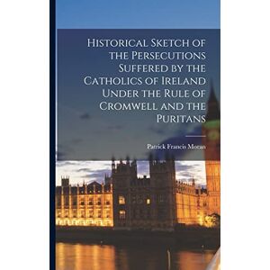 Moran, Patrick Francis Historical Sketch of the Persecutions Suffered by the Catholics of Ireland Under the Rule of Cromwell and the Puritans Moran, Patrick Francis Historical Sketch of the Persecutions Suffered by the Catholics of Ireland Under the Rule of Cromwell and the Puritans