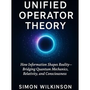 Wilkinson, Simon Unified Operator Theory: How Information Shapes Reality — Bridging Quantum Mechanics, Relativity, and Consciousness Wilkinson, Simon Unified Operator Theory: How Information Shapes Reality — Bridging Quantum Mechanics, Relativity, and Consciousness