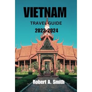 A. Smith, Robert VIETNAM TRAVEL GUIDE 2023 2024: Discover The Best of Vietnam: The Comprehensive Guidebook for Every one Planning a Vacation to the Paradise City of Vietnam A. Smith, Robert VIETNAM TRAVEL GUIDE 2023 2024: Discover The Best of Vietnam: The Comprehensive Guidebook for Every one Planning a Vacation to the Paradise City of Vietnam