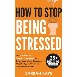 Kaye, Sarrah How to Stop Being Stressed: The S-I-M-P-L-E Step-By-Step Guide to Relax Your Mind, Overcome Negativity, and Improve Your Mental Health Kaye, Sarrah How to Stop Being Stressed: The S-I-M-P-L-E Step-By-Step Guide to Relax Your Mind, Overcome Negativity, and Improve Your Mental Health