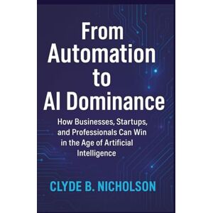 Nicholson, Clyde B From Automation to AI Dominance: How Businesses, Startups, and Professionals Can Win in the Age of Artificial Intelligence Nicholson, Clyde B From Automation to AI Dominance: How Businesses, Startups, and Professionals Can Win in the Age of Artificial Intelligence