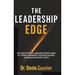 Cauvier, Dr Denis The Leadership Edge: 101 Unfiltered Lessons from CEOs to Think Sharper, Decide Faster, and Build What Lasts Cauvier, Dr Denis The Leadership Edge: 101 Unfiltered Lessons from CEOs to Think Sharper, Decide Faster, and Build What Lasts