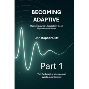 Clift, Christopher Paul Becoming Adaptive: Part 1 – The Evolving Landscape and Workplace Context: Mastering Human Adaptability for an Unpredictable World Clift, Christopher Paul Becoming Adaptive: Part 1 – The Evolving Landscape and Workplace Context: Mastering Human Adaptability for an Unpredictable World