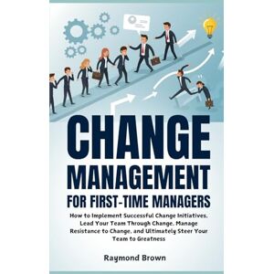 Brown, Raymond Change Management for First-Time Managers: How to Implement Successful Change Initiatives, Lead Your Team Through Change, Manage Resistance to Change, and Ultimately Steer Your Team to Greatness Brown, Raymond Change Management for First-Time Managers: How to Implement Successful Change Initiatives, Lead Your Team Through Change, Manage Resistance to Change, and Ultimately Steer Your Team to Greatness