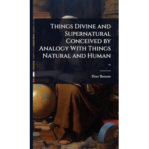 Browne, Peter Things Divine and Supernatural Conceived by Analogy With Things Natural and Human .. Browne, Peter Things Divine and Supernatural Conceived by Analogy With Things Natural and Human ..
