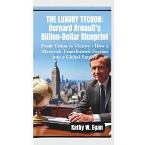 W. Egan, Kathy THE LUXURY TYCOON – BERNARD ARNAULT’S BILLION-DOLLAR BLUEPRINT: From Vision to Victory – How a Maverick Transformed Passion into a Global Empire W. Egan, Kathy THE LUXURY TYCOON – BERNARD ARNAULT’S BILLION-DOLLAR BLUEPRINT: From Vision to Victory – How a Maverick Transformed Passion into a Global Empire