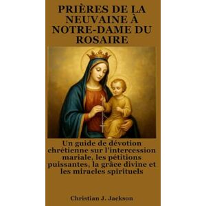 Jackson PRIÈRES DE LA NEUVAINE À NOTRE-DAME DU ROSAIRE: Un guide de dévotion chrétienne sur l'intercession mariale, les pétitions puissantes, la grâce divine et les miracles spirituels Jackson PRIÈRES DE LA NEUVAINE À NOTRE-DAME DU ROSAIRE: Un guide de dévotion chrétienne sur l'intercession mariale, les pétitions puissantes, la grâce divine et les miracles spirituels