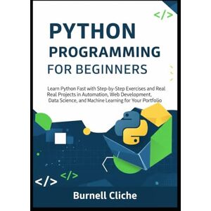 Cliche, Burnell Python Programming for Beginners: Learn Python Fast with Step-by-Step Exercises and Real Projects in Automation, Web Development, Data Science, and Machine Learning for Your Portfolio Cliche, Burnell Python Programming for Beginners: Learn Python Fast with Step-by-Step Exercises and Real Projects in Automation, Web Development, Data Science, and Machine Learning for Your Portfolio