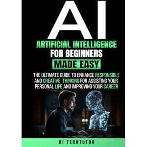 TechTutor, AI ARTIFICIAL INTELLIGENCE FOR BEGINNERS MADE EASY: The Ultimate Guide to Enhance Responsible and Creative Thinking for Assisting Your Personal Life and Improving Your Career TechTutor, AI ARTIFICIAL INTELLIGENCE FOR BEGINNERS MADE EASY: The Ultimate Guide to Enhance Responsible and Creative Thinking for Assisting Your Personal Life and Improving Your Career