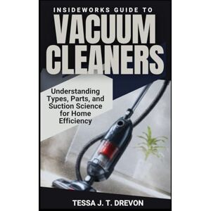 Drevon, Tessa J. T. InsideWorks Guide to Vacuum Cleaners: Understanding Types, Parts, and Suction Science for Home Efficiency (InsideWorks Guides) Drevon, Tessa J. T. InsideWorks Guide to Vacuum Cleaners: Understanding Types, Parts, and Suction Science for Home Efficiency (InsideWorks Guides)