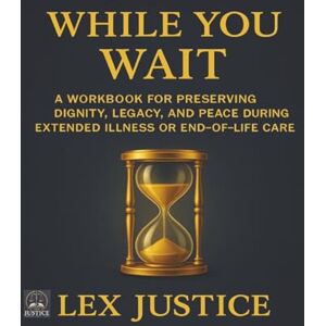 JUSTICE, LEX WHILE YOU WAIT: A Workbook for Preserving Dignity, Legacy, and Peace During Extended Illness or End-of-Life Care (HEIR CARE™) JUSTICE, LEX WHILE YOU WAIT: A Workbook for Preserving Dignity, Legacy, and Peace During Extended Illness or End-of-Life Care (HEIR CARE™)
