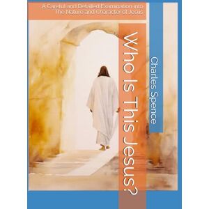 Spence Jr., Charles Who Is This Jesus?: A Careful and Detailed Examination into The Nature and Character of Jesus Spence Jr., Charles Who Is This Jesus?: A Careful and Detailed Examination into The Nature and Character of Jesus
