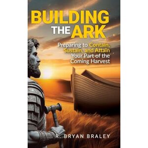Braley, R Bryan Building the Ark: Preparing to Contain, Sustain, and Attain Your Part of the Coming Harvest Braley, R Bryan Building the Ark: Preparing to Contain, Sustain, and Attain Your Part of the Coming Harvest