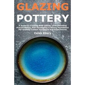 Ellery, Caleb Glazing Pottery: A Guide to Creating Base Glazes, Understanding Precise Ratios, And Developing A Strong Foundation For Endless Custom Variations And Experiments Ellery, Caleb Glazing Pottery: A Guide to Creating Base Glazes, Understanding Precise Ratios, And Developing A Strong Foundation For Endless Custom Variations And Experiments