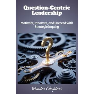 Chapters, Wander Question-Centric Leadership: Motivate, Innovate, and Succeed with Strategic Inquiry Chapters, Wander Question-Centric Leadership: Motivate, Innovate, and Succeed with Strategic Inquiry