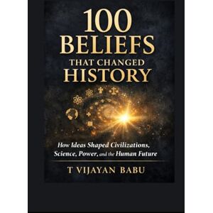 VIJAYAN BABU, T 100 Beliefs That Changed History: How Ideas Forged Civilizations and Continue to Shape Our World VIJAYAN BABU, T 100 Beliefs That Changed History: How Ideas Forged Civilizations and Continue to Shape Our World