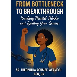 Agusibe-Akamobi BSN,RN, Sr. Theophilia From Bottleneck to Breakthrough: Breaking Mental Blocks and Igniting Your Genius Agusibe-Akamobi BSN,RN, Sr. Theophilia From Bottleneck to Breakthrough: Breaking Mental Blocks and Igniting Your Genius