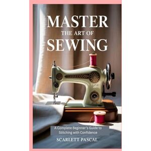 Pascal, Scarlett Master the Art of Sewing: A Complete Beginner’s Guide to Stitching with Confidence Pascal, Scarlett Master the Art of Sewing: A Complete Beginner’s Guide to Stitching with Confidence