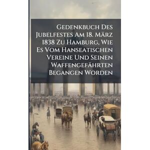 Anonymous Gedenkbuch Des Jubelfestes Am 18. März 1838 Zu Hamburg, Wie Es Vom Hanseatischen Vereine Und Seinen Waffengefährten Begangen Worden Anonymous Gedenkbuch Des Jubelfestes Am 18. März 1838 Zu Hamburg, Wie Es Vom Hanseatischen Vereine Und Seinen Waffengefährten Begangen Worden