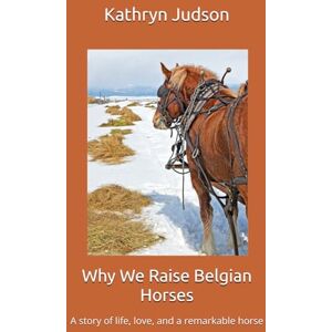 Judson, Kathryn Why We Raise Belgian Horses: A story of life, love, and a remarkable horse Judson, Kathryn Why We Raise Belgian Horses: A story of life, love, and a remarkable horse