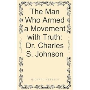 Webster, Michael The Man Who Armed a Movement with Truth: Dr. Charles S. Johnson Webster, Michael The Man Who Armed a Movement with Truth: Dr. Charles S. Johnson