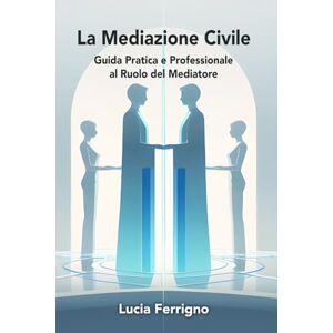 Ferrigno, Dott Lucia La Mediazione Civile: Guida Pratica e Professionale al Ruolo del Mediatore Ferrigno, Dott Lucia La Mediazione Civile: Guida Pratica e Professionale al Ruolo del Mediatore